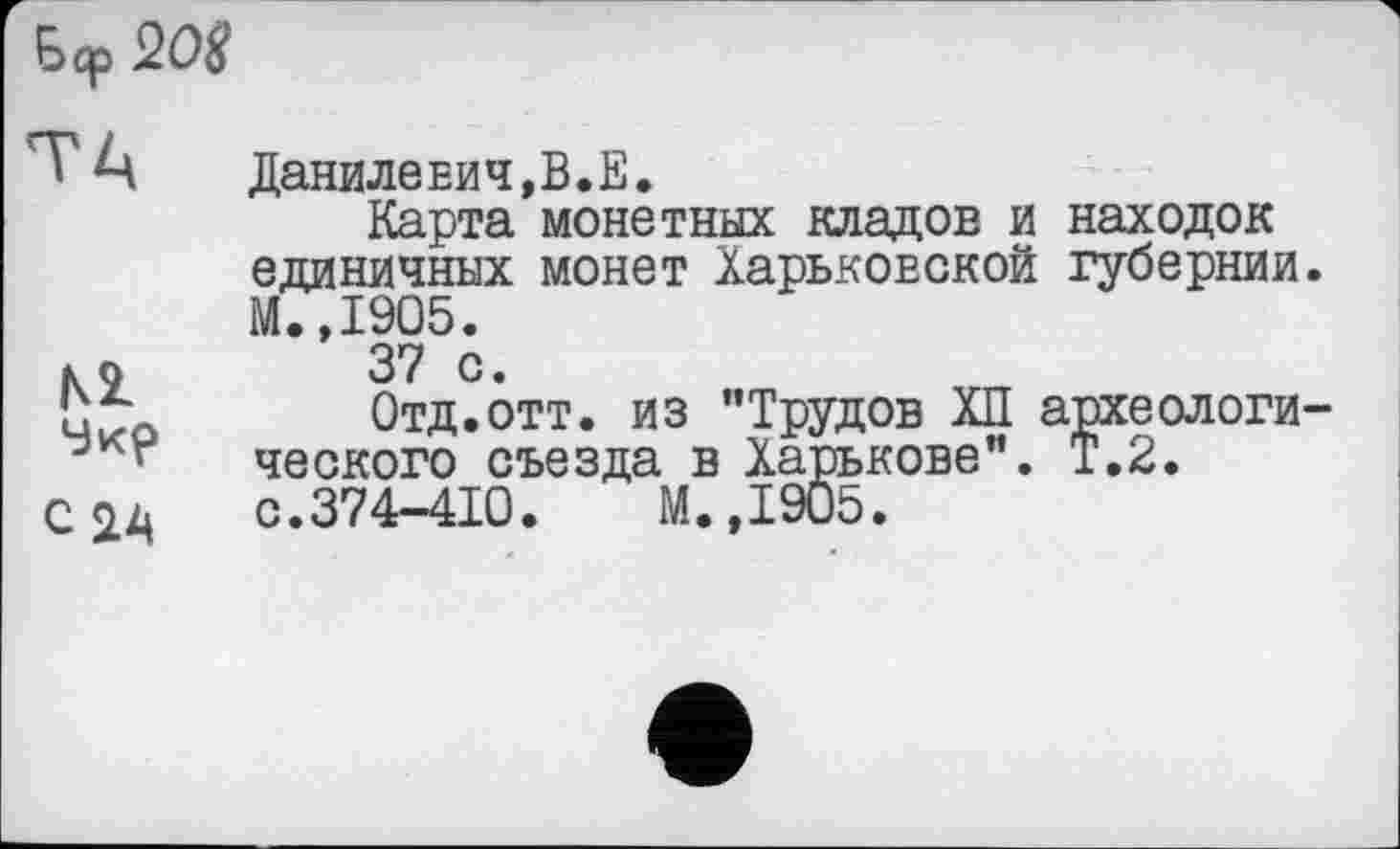 ﻿
М
Чкр
С2Д
Данилевич,В.Е.
Карта монетных кладов и находок единичных монет Харьковской губернии. М.,1905.
37 с.
Отд.отт. из "Трудов ХП археологического съезда в Харькове". Т.2.
с.374-410.	М.,1905.